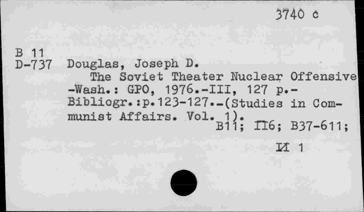 ﻿3740 o
B 11
D-737 Douglas, Joseph D.
The Soviet Theater Nuclear Offensive -Wash.: GPO, 1976.-Ill, 127 p.-Bibliogr.:p.123-127.-(Studies in Communist Affairs. Vol. 1).
B11; IT6; B37-611;
U 1